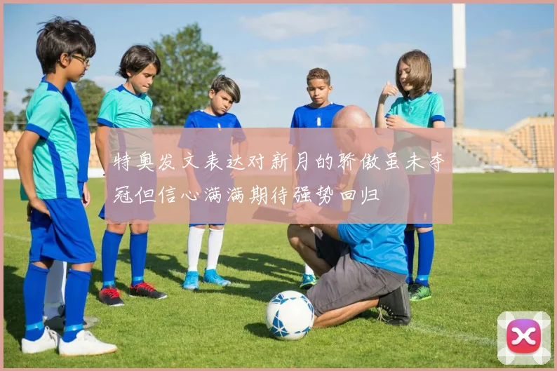 特奥发文表达对新月的骄傲虽未夺冠但信心满满期待强势回归