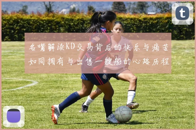 名嘴解读KD交易背后的快乐与痛苦如同拥有与出售一艘船的心路历程