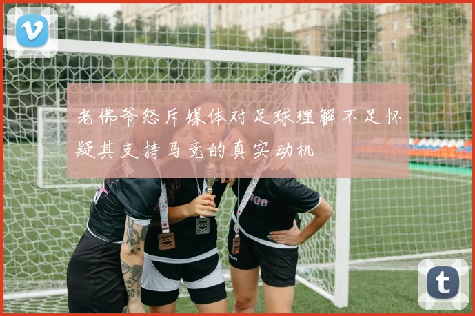 老佛爷怒斥媒体对足球理解不足怀疑其支持马竞的真实动机