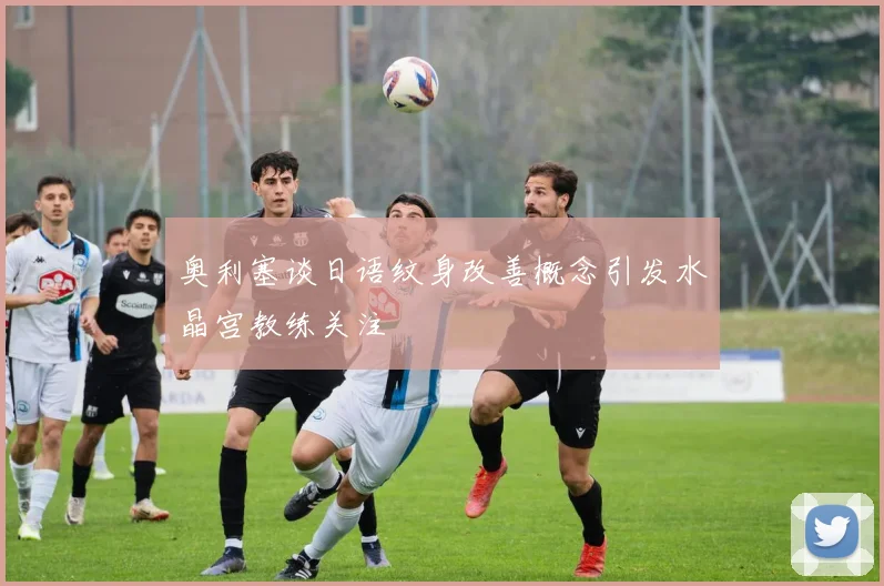 奥利塞谈日语纹身改善概念引发水晶宫教练关注