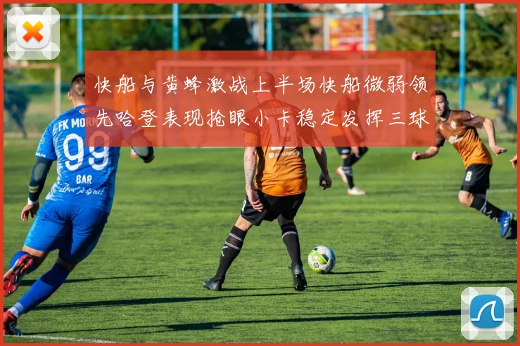 快船与黄蜂激战上半场快船微弱领先哈登表现抢眼小卡稳定发挥三球状态起伏