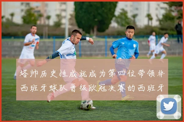 塔帅历史性成就成为第四位带领非西班牙球队晋级欧冠决赛的西班牙教练