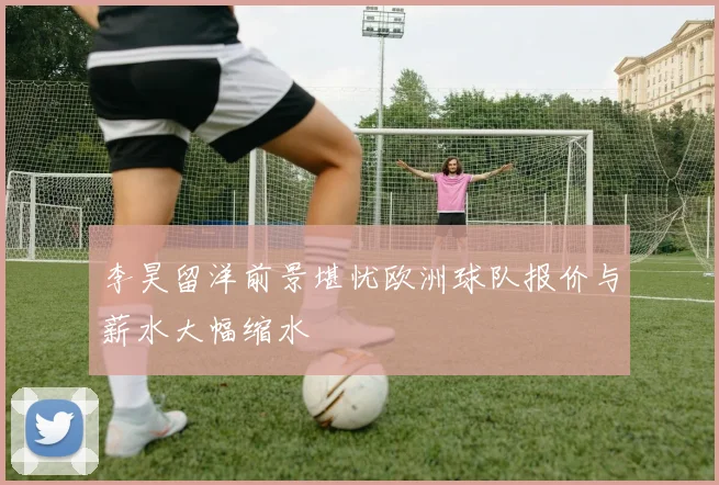李昊留洋前景堪忧欧洲球队报价与薪水大幅缩水