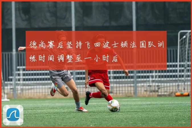 德尚赛后坚持飞回波士顿法国队训练时间调整至一小时后