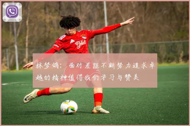 林梦鸽：面对差距不断努力追求卓越的精神值得我们学习与赞美