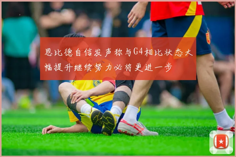 恩比德自信发声称与G4相比状态大幅提升继续努力必将更进一步